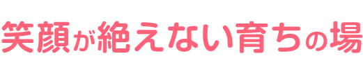笑顔が絶えない育ちの場